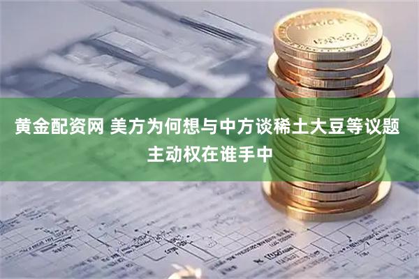 黄金配资网 美方为何想与中方谈稀土大豆等议题 主动权在谁手中