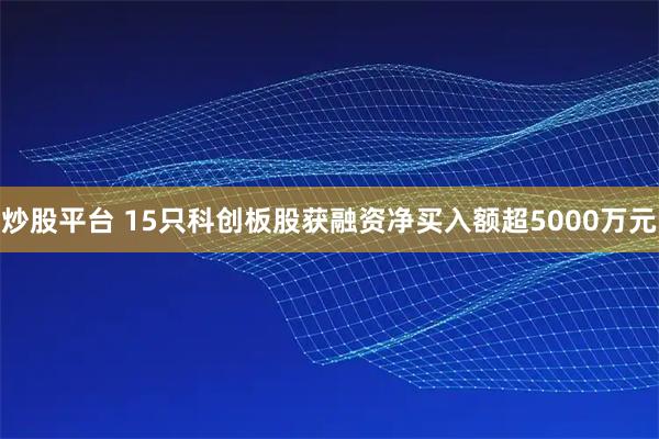 炒股平台 15只科创板股获融资净买入额超5000万元