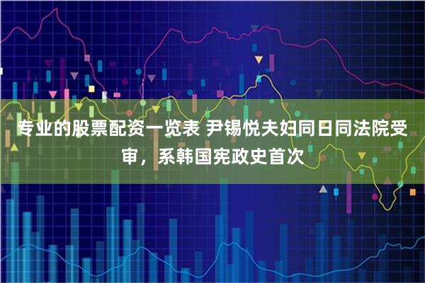 专业的股票配资一览表 尹锡悦夫妇同日同法院受审，系韩国宪政史首次