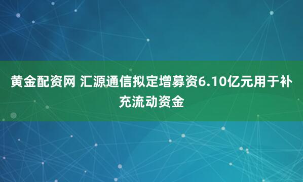 黄金配资网 汇源通信拟定增募资6.10亿元用于补充流动资金