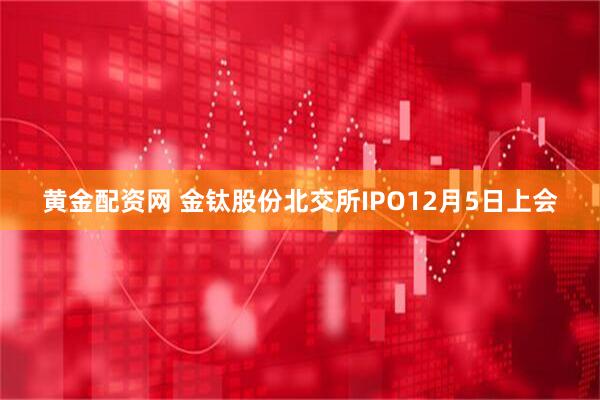黄金配资网 金钛股份北交所IPO12月5日上会