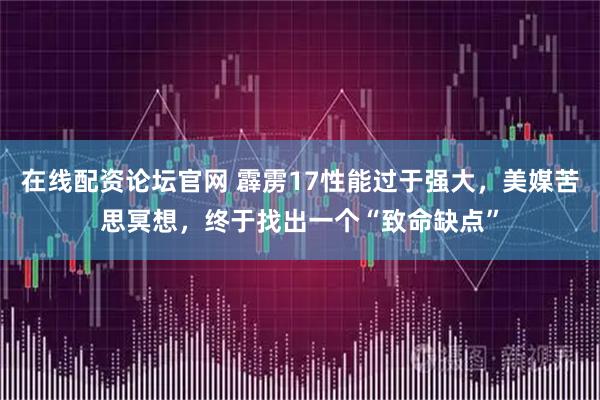 在线配资论坛官网 霹雳17性能过于强大，美媒苦思冥想，终于找出一个“致命缺点”