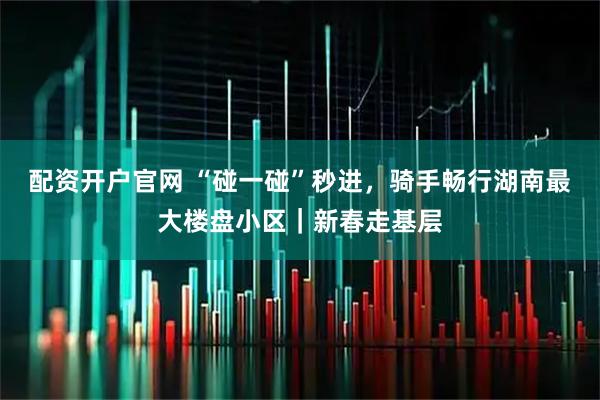配资开户官网 “碰一碰”秒进，骑手畅行湖南最大楼盘小区｜新春走基层