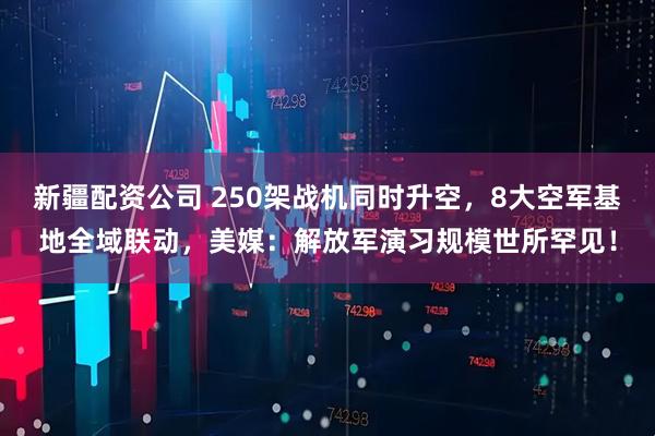新疆配资公司 250架战机同时升空，8大空军基地全域联动，美媒：解放军演习规模世所罕见！